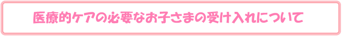 医療的ケアの必要なお子さまの受け入れについて